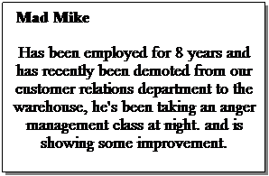Text Box:  Mad Mike 
Has been employed for 8 years and has recently been demoted from our customer relations department to the warehouse, he's been taking an anger management class at night. and is showing some improvement.
 
