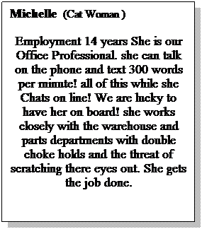 Text Box: Michelle  (Cat Woman )
Employment 14 years She is our Office Professional. she can talk on the phone and text 300 words per minute! all of this while she Chats on line! We are lucky to have her on board! she works closely with the warehouse and parts departments with double choke holds and the threat of scratching there eyes out. She gets the job done.
 
